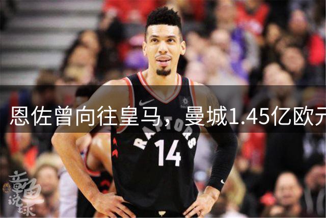 恩佐曾向往皇马，曼城1.45亿欧元成功截胡